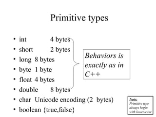 Primitive types
• int 4 bytes
• short 2 bytes
• long 8 bytes
• byte 1 byte
• float 4 bytes
• double 8 bytes
• char Unicode encoding (2 bytes)
• boolean {true,false}
Behaviors is
exactly as in
C++
Note:
Primitive type
always begin
with lower-case
 