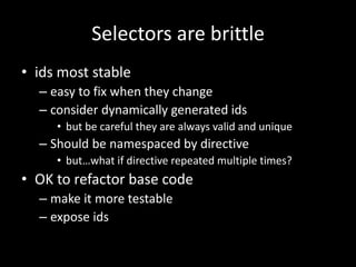 Selectors are brittle 
• ids most stable 
– easy to fix when they change 
– consider dynamically generated ids 
• but be careful they are always valid and unique 
– Should be namespaced by directive 
• but…what if directive repeated multiple times? 
• OK to refactor base code 
– make it more testable 
– expose ids 
 