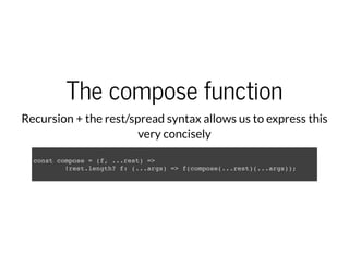 The compose function
Recursion + the rest/spread syntax allows us to express this
very concisely
const compose = (f, ...rest) =>
!rest.length? f: (...args) => f(compose(...rest)(...args));
 