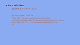 • Restore database
sqlcmd -S localhost -U SA
RESTORE DATABASE FinApCore
FROM DISK = '/var/opt/mssql/backup/backupName.bak'
WITH MOVE ‘FinApCore_Data' TO '/var/opt/mssql/data/FinapCore_Data.mdf',
MOVE ‘FinApCore_Log' TO '/var/opt/mssql/data/FinApCore_Log.ldf'
GO
 