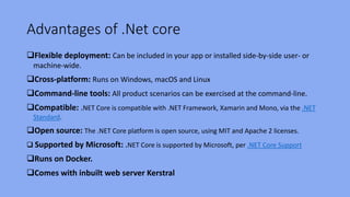 Advantages of .Net core
Flexible deployment: Can be included in your app or installed side-by-side user- or
machine-wide.
Cross-platform: Runs on Windows, macOS and Linux
Command-line tools: All product scenarios can be exercised at the command-line.
Compatible: .NET Core is compatible with .NET Framework, Xamarin and Mono, via the .NET
Standard.
Open source: The .NET Core platform is open source, using MIT and Apache 2 licenses.
 Supported by Microsoft: .NET Core is supported by Microsoft, per .NET Core Support
Runs on Docker.
Comes with inbuilt web server Kerstral
 