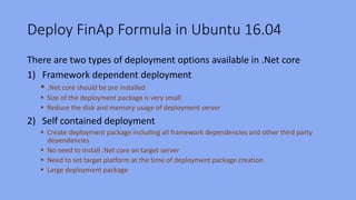 Deploy FinAp Formula in Ubuntu 16.04
There are two types of deployment options available in .Net core
1) Framework dependent deployment
 .Net core should be pre installed
 Size of the deployment package is very small
 Reduce the disk and memory usage of deployment server
2) Self contained deployment
 Create deployment package including all framework dependencies and other third party
dependencies
 No need to install .Net core on target server
 Need to set target platform at the time of deployment package creation
 Large deployment package
 