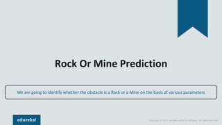 Copyright © 2017, edureka and/or its affiliates. All rights reserved.
Rock Or Mine Prediction
We are going to identify whether the obstacle is a Rock or a Mine on the basis of various parameters
 