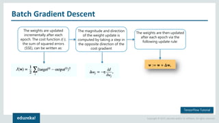Copyright © 2017, edureka and/or its affiliates. All rights reserved.
Batch Gradient Descent
The weights are updated
incrementally after each
epoch. The cost function J(⋅),
the sum of squared errors
(SSE), can be written as:
The magnitude and direction
of the weight update is
computed by taking a step in
the opposite direction of the
cost gradient
The weights are then updated
after each epoch via the
following update rule:
TensorFlow Tutorial
 