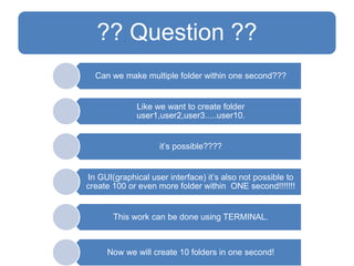 ?? Question ??
Can we make multiple folder within one second???
Like we want to create folder
user1,user2,user3.....user10.
it’s possible????
In GUI(graphical user interface) it’s also not possible to
create 100 or even more folder within ONE second!!!!!!!
This work can be done using TERMINAL.
Now we will create 10 folders in one second!
 