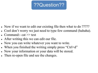 ??Question??
 Now if we want to edit our existing file then what to do ?????
 Cool don’t worry we just need to type few command (hahaha).
 Command:- cat >> test
 After writing this we can edit our file.
 Now you can write whatever you want to write.
 When you finished the writing simply press “Ctrl+d”
 Now your information or your data will be stored.
 Then re-open file and see the changes.
 