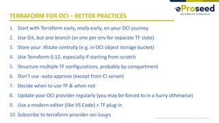 Copyright © 2019, eProseed and/or its affiliates. All rights reserved.
TERRAFORM FOR OCI – BETTER PRACTICES
1. Start with Terraform early, really early, on your OCI journey
2. Use Git, but one branch (or one per env for separate TF state)
3. Store your .tfstate centrally (e.g. in OCI object storage bucket)
4. Use Terraform 0.12, especially if starting from scratch
5. Structure multiple TF configurations, probably by compartment
6. Don’t use -auto-approve (except from CI server)
7. Decide when to use TF & when not
8. Update your OCI provider regularly (you may be forced to in a hurry otherwise)
9. Use a modern editor (like VS Code) + TF plug-in
10. Subscribe to terraform-provider-oci issues33
 