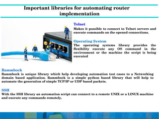              Important libraries for automating router                  
implementation
Rammbock
Rammbock  is  unique  library  which  help  developing  automation  test  cases  to  a  Networking 
domain  based  application.  Rammbock  is  a  simple  python  based  library  that  will  help  to 
automate the generation of simple TCP/IP or UDP based packets.
SSH
With the SSH library an automation script can connect to a remote UNIX or a LINUX machine 
and execute any commands remotely.
Telnet
Makes it possible to connect to Telnet servers and 
execute commands on the opened connections.
Operating System
The  operating  systems  library  provides  the 
flexibility  execute  any  OS  command  in  the 
environment  or  the  machine  the  script  is  being 
executed
 