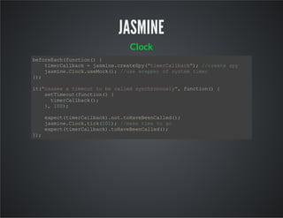 JASMINE
Clock
beforeEach(function() {
timerCallback = jasmine.createSpy("timerCallback"); //create spy
jasmine.Clock.useMock(); //use wrepper of system timer
});
it("causes a timeout to be called synchronously", function() {
setTimeout(function() {
timerCallback();
}, 100);
expect(timerCallback).not.toHaveBeenCalled();
jasmine.Clock.tick(101); //make time to go
expect(timerCallback).toHaveBeenCalled();
});
 