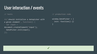 User interaction / events
// tests
it('should initialize a datepicker with
a given element', function() {
var input =
document.createElement('input');
DatePicker.init(input);
});
// production code
window.DatePicker = {
init: function() {}
}
✓
 