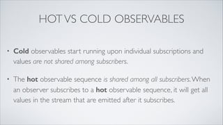 HOTVS COLD OBSERVABLES
• Cold observables start running upon individual subscriptions and
values are not shared among subscribers.
• The hot observable sequence is shared among all subscribers.When
an observer subscribes to a hot observable sequence, it will get all
values in the stream that are emitted after it subscribes.
 