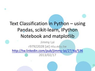Text Classification in Python – using
   Pandas, scikit-learn, IPython
     Notebook and matplotlib
                     Jimmy Lai
             r97922028 [at] ntu.edu.tw
 http://tw.linkedin.com/pub/jimmy-lai/27/4a/536
                    2013/02/17
 