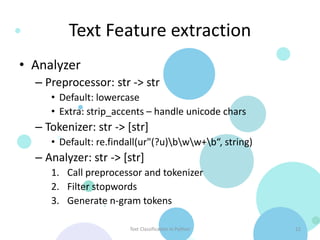 Text Feature extraction
• Analyzer
  – Preprocessor: str -> str
     • Default: lowercase
     • Extra: strip_accents – handle unicode chars
  – Tokenizer: str -> [str]
     • Default: re.findall(ur"(?u)bww+b“, string)
  – Analyzer: str -> [str]
     1. Call preprocessor and tokenizer
     2. Filter stopwords
     3. Generate n-gram tokens

                       Text Classification in Python    12
 