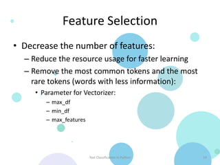 Feature Selection
• Decrease the number of features:
  – Reduce the resource usage for faster learning
  – Remove the most common tokens and the most
    rare tokens (words with less information):
     • Parameter for Vectorizer:
        – max_df
        – min_df
        – max_features




                         Text Classification in Python   14
 