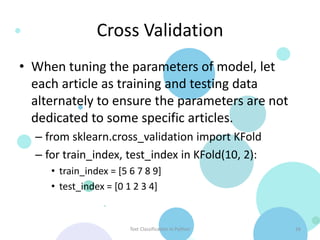 Cross Validation
• When tuning the parameters of model, let
  each article as training and testing data
  alternately to ensure the parameters are not
  dedicated to some specific articles.
  – from sklearn.cross_validation import KFold
  – for train_index, test_index in KFold(10, 2):
     • train_index = [5 6 7 8 9]
     • test_index = [0 1 2 3 4]


                        Text Classification in Python   16
 