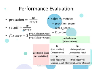 Performance Evaluation
                              𝑡𝑝                     • sklearn.metrics
  • 𝑝𝑟𝑒𝑐𝑖𝑠𝑖𝑜𝑛 =
                            𝑡𝑝+𝑓𝑝
                                   – precision_score
               𝑡𝑝
  • 𝑟𝑒𝑐𝑎𝑙𝑙 =                       – recall_score
             𝑡𝑝+𝑓𝑛
                  𝑝𝑟𝑒𝑐𝑖𝑠𝑖𝑜𝑛×𝑟𝑒𝑐𝑎𝑙𝑙 – f1_score
  • 𝑓1𝑠𝑐𝑜𝑟𝑒 = 2
                            𝑝𝑟𝑒𝑐𝑖𝑠𝑖𝑜𝑛+𝑟𝑒𝑐𝑎𝑙𝑙




                                    Text Classification in Python        17
Source: http://en.wikipedia.org/wiki/Precision_and_recall
 