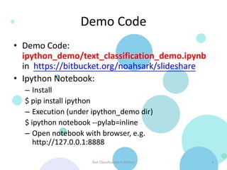 Demo Code
• Demo Code:
  ipython_demo/text_classification_demo.ipynb
  in https://bitbucket.org/noahsark/slideshare
• Ipython Notebook:
  – Install
  $ pip install ipython
  – Execution (under ipython_demo dir)
  $ ipython notebook --pylab=inline
  – Open notebook with browser, e.g.
     http://127.0.0.1:8888

                    Text Classification in Python   4
 
