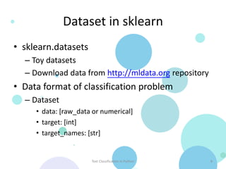 Dataset in sklearn
• sklearn.datasets
  – Toy datasets
  – Download data from http://mldata.org repository
• Data format of classification problem
  – Dataset
     • data: [raw_data or numerical]
     • target: [int]
     • target_names: [str]


                      Text Classification in Python   8
 