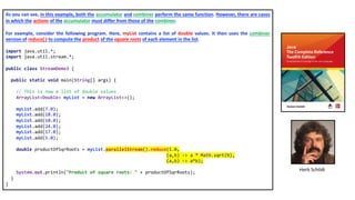 As you can see, in this example, both the accumulator and combiner perform the same function. However, there are cases
in which the actions of the accumulator must differ from those of the combiner.
For example, consider the following program. Here, myList contains a list of double values. It then uses the combiner
version of reduce( ) to compute the product of the square roots of each element in the list.
import java.util.*;
import java.util.stream.*;
public class StreamDemo3 {
public static void main(String[] args) {
// This is now a list of double values
ArrayList<Double> myList = new ArrayList<>();
myList.add(7.0);
myList.add(18.0);
myList.add(10.0);
myList.add(24.0);
myList.add(17.0);
myList.add(5.0);
double productOfSqrRoots = myList.parallelStream().reduce(1.0,
(a,b) -> a * Math.sqrt(b),
(a,b) -> a*b);
System.out.println("Product of square roots: " + productOfSqrRoots);
}
}
Herb Schildt
 