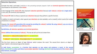 Reduction Operations
Consider the min( ) and max( ) methods in the preceding example program. Both are terminal operations that return a
result based on the elements in the stream.
In the language of the stream API, they represent reduction operations because each reduces a stream to a single value—
in this case, the minimum and maximum.
The stream API refers to these as special case reductions because they perform a specific function.
In addition to min( ) and max( ), other special case reductions are also available, such as count( ), which counts the number
of elements in a stream.
However, the stream API generalizes this concept by providing the reduce( ) method. By using reduce( ), you can return a
value from a stream based on any arbitrary criteria.
By definition, all reduction operations are terminal operations.
Stream defines three versions of reduce( ). The two we will use first are shown here:
Optional<T> reduce(BinaryOperator<T> accumulator)
T reduce(T identityVal, BinaryOperator<T> accumulator)
The first form returns an object of type Optional, which contains the result. The second form returns an object of
type T (which is the element type of the stream).
In both forms, accumulator is a function that operates on two values and produces a result. In the second
form, identityVal is a value such that an accumulator operation involving identityVal and any element of the stream yields
that element, unchanged.
Herb Schildt
 