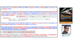 To specify how the accumulators produced by different processors should be merged together, we need to use
the aggregate method.
The aggregate method is similar to the foldLeft operation, but it does not specify that the elements are traversed from left
to right. Instead, it only specifies that subsets of elements are visited going from left to right; each of these subsets can
produce a separate accumulator. The aggregate method takes an additional function of type (S, S) => S, which is used to
merge multiple accumulators.
d.aggregate("")
((acc, line) => if (line.matches(".*TEXTAREA.*")) s"$accn$line" else acc,
(acc1, acc2) => acc1 + acc2 )
Running the example again shows the difference between the sequential and parallel versions of the program; the
parallel aggregate method takes 1.4 milliseconds to complete on our machine.
When doing these kinds of reduction operation in parallel, we can alternatively use the reduce or fold methods, which do
not guarantee going from left to right. The aggregate method is more expressive, as it allows the accumulator type to be
different from the type of the elements in the collection.
TIP
Other inherently sequential operations include foldRight, reduceLeft, reduceRight, reduceLeftOption, reduceRightOption,
scanLeft, scanRight, and methods that produce non-parallelizable collections such as the toList method.
def aggregate[S](z: => S)(seqop: (S, T) => S, combop: (S, S) => S): S
Use the aggregate method to execute parallel reduction operations.
Aleksandar Prokopec
@alexprokopec
 