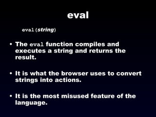 eval eval( string )‏ The  eval  function compiles and executes a string and returns the result. It is what the browser uses to convert strings into actions. It is the most misused feature of the language. 