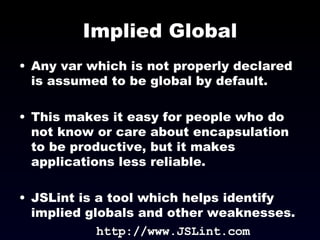 Implied Global Any var which is not properly declared is assumed to be global by default. This makes it easy for people who do not know or care about encapsulation to be productive, but it makes applications less reliable. JSLint is a tool which helps identify implied globals and other weaknesses. http://www.JSLint.com 