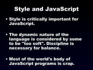 Style and JavaScript Style is critically important for JavaScript. The dynamic nature of the language is considered by some to be &quot;too soft&quot;. Discipline is necessary for balance. Most of the world's body of JavaScript programs is crap. 
