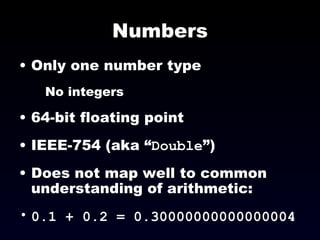 Numbers Only one number type No integers 64-bit floating point IEEE-754 (aka “ Double ”)‏ Does not map well to common understanding of arithmetic:  0.1 + 0.2 = 0.30000000000000004  