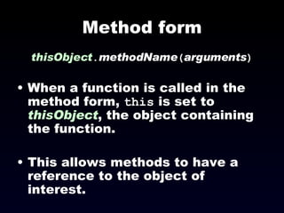 Method form thisObject . methodName ( arguments )‏ When a function is called in the method form,  this  is set to  thisObject , the object containing the function. This allows methods to have a reference to the object of interest. 
