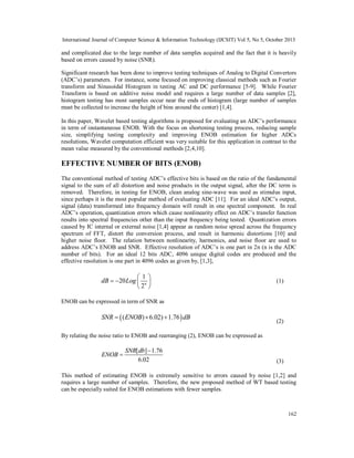 International Journal of Computer Science & Information Technology (IJCSIT) Vol 5, No 5, October 2013

and complicated due to the large number of data samples acquired and the fact that it is heavily
based on errors caused by noise (SNR).
Significant research has been done to improve testing techniques of Analog to Digital Convertors
(ADC’s) parameters. For instance, some focused on improving classical methods such as Fourier
transform and Sinusoidal Histogram in testing AC and DC performance [5-9]. While Fourier
Transform is based on additive noise model and requires a large number of data samples [2],
histogram testing has most samples occur near the ends of histogram (large number of samples
must be collected to increase the height of bins around the center) [1,4].
In this paper, Wavelet based testing algorithms is proposed for evaluating an ADC’s performance
in term of instantaneous ENOB. With the focus on shortening testing process, reducing sample
size, simplifying testing complexity and improving ENOB estimation for higher ADCs
resolutions, Wavelet computation efficient was very suitable for this application in contrast to the
mean value measured by the conventional methods [2,4,10].

EFFECTIVE NUMBER OF BITS (ENOB)
The conventional method of testing ADC’s effective bits is based on the ratio of the fundamental
signal to the sum of all distortion and noise products in the output signal, after the DC term is
removed. Therefore, in testing for ENOB, clean analog sine-wave was used as stimulus input,
since perhaps it is the most popular method of evaluating ADC [11]. For an ideal ADC’s output,
signal (data) transformed into frequency domain will result in one spectral component. In real
ADC’s operation, quantization errors which cause nonlinearity effect on ADC’s transfer function
results into spectral frequencies other than the input frequency being tested. Quantization errors
caused by IC internal or external noise [1,4] appear as random noise spread across the frequency
spectrum of FFT, distort the conversion process, and result in harmonic distortions [10] and
higher noise floor. The relation between nonlinearity, harmonics, and noise floor are used to
address ADC’s ENOB and SNR. Effective resolution of ADC’s is one part in 2n (n is the ADC
number of bits). For an ideal 12 bits ADC, 4096 unique digital codes are produced and the
effective resolution is one part in 4096 codes as given by, [1,3],

1 
dB  20 Log  n 
2 

(1)

ENOB can be expressed in term of SNR as

SNR   ( ENOB)  6.02)  1.76  dB

(2)

By relating the noise ratio to ENOB and rearranging (2), ENOB can be expressed as

ENOB 

SNR[ db]  1.76
6.02

(3)

This method of estimating ENOB is extremely sensitive to errors caused by noise [1,2] and
requires a large number of samples. Therefore, the new proposed method of WT based testing
can be especially suited for ENOB estimations with fewer samples.

162

 