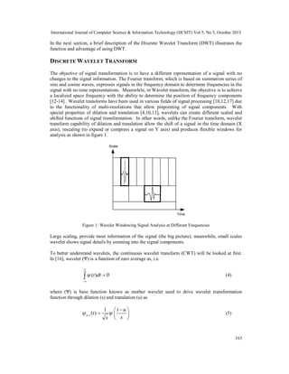 International Journal of Computer Science & Information Technology (IJCSIT) Vol 5, No 5, October 2013

In the next section, a brief description of the Discrete Wavelet Transform (DWT) illustrates the
function and advantage of using DWT.

DISCRETE WAVELET TRANSFORM
The objective of signal transformation is to have a different representation of a signal with no
changes to the signal information. The Fourier transform, which is based on summation series of
sine and cosine waves, expresses signals in the frequency domain to determine frequencies in the
signal with no time representations. Meanwhile, in Wavelet transform, the objective is to achieve
a localized space frequency with the ability to determine the position of frequency components
[12-14]. Wavelet transforms have been used in various fields of signal processing [10,12,17] due
to the functionality of multi-resolutions that allow pinpointing of signal components. With
special properties of dilation and translation [4,10,13], wavelets can create different scaled and
shifted functions of signal transformation. In other words, unlike the Fourier transform, wavelet
transform capability of dilation and translation allow the shift of a signal in the time domain (X
axis), rescaling (to expand or compress a signal on Y axis) and produces flexible windows for
analysis as shown in figure 1.
Scale

Time

Figure 1: Wavelet Windowing Signal Analysis at Different Frequencies

Large scaling, provide most information of the signal (the big picture), meanwhile, small scales
wavelet shows signal details by zooming into the signal components.
To better understand wavelets, the continuous wavelet transform (CWT) will be looked at first.
In [16], wavelet (Ψ) is a function of zero average as, i.e.


  (t )dt  0

(4)



where (Ψ) is base function known as mother wavelet used to drive wavelet transformation
function through dilation (s) and translation (u) as

 u ,s (t ) 

1 t u 


s  s 

(5)

163

 