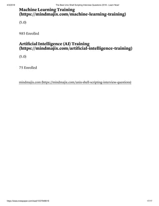 4/3/2018 The Best Unix Shell Scripting Interview Questions 2018 - Learn Now!
https://www.instapaper.com/read/1037948618 17/17
Machine Learning Training
(https://mindmajix.com/machine-learning-training)
(5.0)
985 Enrolled
Artiﬁcial Intelligence (AI) Training
(https://mindmajix.com/artiﬁcial-intelligence-training)
(5.0)
75 Enrolled
mindmajix.com (https://mindmajix.com/unix-shell-scripting-interview-questions)
 