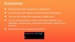 Extensions 
● Extensions are like Categories in Objective-C 
● You can use it with classes, structures and enumerations. 
● They are not names like categories in Objective-C 
● You can add properties, instance and class methods, new 
initializers, nested types, subscripts and make it conform to a 
protocol. 
● Extensions can be created by this form: 
 