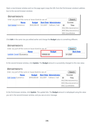 196
Open a new browser window and run the page again (copy the URL from the first browser window's address
box to the second browser window).
Click Edit in the same row you edited earlier and change the Budget value to something different.
In the second browser window, click Update. The Budget amount is successfully changed to this new value.
In the first browser window, click Update. The update fails. The Budget amount is redisplayed using the value
you set in the second browser window, and you see an error message.
 