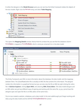 27
In either the designer or the Model Browser pane you can see how the Entity Framework relates the objects of
the two models. Right-click the Person entity and select Table Mapping.
This opens the Mapping Details window. Notice that this window lets you see that the database column
FirstName is mapped to FirstMidName, which is what you renamed it to in the data model.
The Entity Framework uses XML to store information about the database, the data model, and the mappings
between them. The SchoolModel.edmx file is actually an XML file that contains this information. The designer
renders the information in a graphical format, but you can also view the file as XML by right-clicking the .edmx
file in Solution Explorer, clicking Open With, and selecting XML (Text) Editor. (The data model designer and
an XML editor are just two different ways of opening and working with the same file, so you cannot have the
designer open and open the file in an XML editor at the same time.)
You've now created a website, a database, and a data model. In the next walkthrough you'll begin working with
data using the data model and the ASP.NET EntityDataSource control.
 