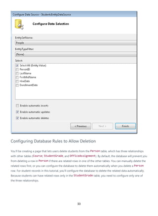 33
Configuring Database Rules to Allow Deletion
You'll be creating a page that lets users delete students from the Person table, which has three relationships
with other tables (Course, StudentGrade, and OfficeAssignment). By default, the database will prevent you
from deleting a row in Person if there are related rows in one of the other tables. You can manually delete the
related rows first, or you can configure the database to delete them automatically when you delete a Person
row. For student records in this tutorial, you'll configure the database to delete the related data automatically.
Because students can have related rows only in the StudentGrade table, you need to configure only one of
the three relationships.
 