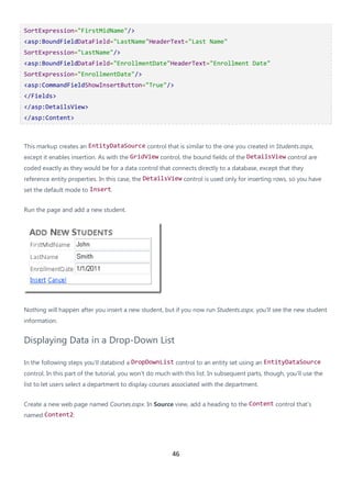 46
SortExpression="FirstMidName"/>
<asp:BoundFieldDataField="LastName"HeaderText="Last Name"
SortExpression="LastName"/>
<asp:BoundFieldDataField="EnrollmentDate"HeaderText="Enrollment Date"
SortExpression="EnrollmentDate"/>
<asp:CommandFieldShowInsertButton="True"/>
</Fields>
</asp:DetailsView>
</asp:Content>
This markup creates an EntityDataSource control that is similar to the one you created in Students.aspx,
except it enables insertion. As with the GridView control, the bound fields of the DetailsView control are
coded exactly as they would be for a data control that connects directly to a database, except that they
reference entity properties. In this case, the DetailsView control is used only for inserting rows, so you have
set the default mode to Insert.
Run the page and add a new student.
Nothing will happen after you insert a new student, but if you now run Students.aspx, you'll see the new student
information.
Displaying Data in a Drop-Down List
In the following steps you'll databind a DropDownList control to an entity set using an EntityDataSource
control. In this part of the tutorial, you won't do much with this list. In subsequent parts, though, you'll use the
list to let users select a department to display courses associated with the department.
Create a new web page named Courses.aspx. In Source view, add a heading to the Content control that's
named Content2:
 