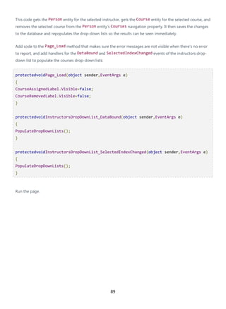 89
This code gets the Person entity for the selected instructor, gets the Course entity for the selected course, and
removes the selected course from the Person entity's Courses navigation property. It then saves the changes
to the database and repopulates the drop-down lists so the results can be seen immediately.
Add code to the Page_Load method that makes sure the error messages are not visible when there's no error
to report, and add handlers for the DataBound and SelectedIndexChanged events of the instructors drop-
down list to populate the courses drop-down lists:
protectedvoidPage_Load(object sender,EventArgs e)
{
CourseAssignedLabel.Visible=false;
CourseRemovedLabel.Visible=false;
}
protectedvoidInstructorsDropDownList_DataBound(object sender,EventArgs e)
{
PopulateDropDownLists();
}
protectedvoidInstructorsDropDownList_SelectedIndexChanged(object sender,EventArgs e)
{
PopulateDropDownLists();
}
Run the page.
 