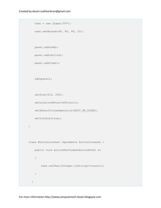 Created by dovari.sudheerkiran@gmail.com
text = new JLabel("0");
text.setBounds(40, 80, 80, 25);
panel.add(add);
panel.add(active);
panel.add(text);
add(panel);
setSize(310, 200);
setLocationRelativeTo(null);
setDefaultCloseOperation(EXIT_ON_CLOSE);
setVisible(true);
}
class ButtonListener implements ActionListener {
public void actionPerformed(ActionEvent e)
{
text.setText(Integer.toString(++count));
}
}
For more information http://www.computertech-dovari.blogspot.com
 