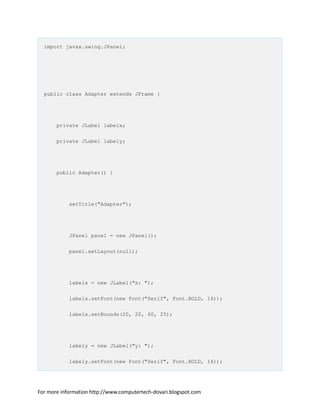 import javax.swing.JPanel;
public class Adapter extends JFrame {
private JLabel labelx;
private JLabel labely;
public Adapter() {
setTitle("Adapter");
JPanel panel = new JPanel();
panel.setLayout(null);
labelx = new JLabel("x: ");
labelx.setFont(new Font("Serif", Font.BOLD, 14));
labelx.setBounds(20, 20, 60, 25);
labely = new JLabel("y: ");
labely.setFont(new Font("Serif", Font.BOLD, 14));
For more information http://www.computertech-dovari.blogspot.com
 