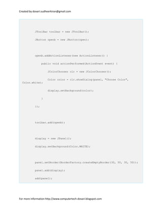 Created by dovari.sudheerkiran@gmail.com
JToolBar toolbar = new JToolBar();
JButton openb = new JButton(open);
openb.addActionListener(new ActionListener() {
public void actionPerformed(ActionEvent event) {
JColorChooser clr = new JColorChooser();
Color color = clr.showDialog(panel, "Choose Color",
Color.white);
display.setBackground(color);
}
});
toolbar.add(openb);
display = new JPanel();
display.setBackground(Color.WHITE);
panel.setBorder(BorderFactory.createEmptyBorder(30, 50, 30, 50));
panel.add(display);
add(panel);
For more information http://www.computertech-dovari.blogspot.com
 