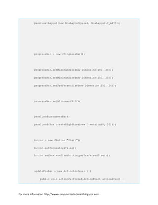 panel.setLayout(new BoxLayout(panel, BoxLayout.Y_AXIS));
progressBar = new JProgressBar();
progressBar.setMaximumSize(new Dimension(150, 20));
progressBar.setMinimumSize(new Dimension(150, 20));
progressBar.setPreferredSize(new Dimension(150, 20));
progressBar.setAlignmentX(0f);
panel.add(progressBar);
panel.add(Box.createRigidArea(new Dimension(0, 20)));
button = new JButton("Start");
button.setFocusable(false);
button.setMaximumSize(button.getPreferredSize());
updateProBar = new ActionListener() {
public void actionPerformed(ActionEvent actionEvent) {
For more information http://www.computertech-dovari.blogspot.com
 