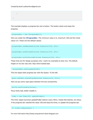 Created by dovari.sudheerkiran@gmail.com
}
}
The example displays a progress bar and a button. The button starts and stops the
progress.
progressBar = new JProgressBar();
Here we create the JProgressBar. The minimum value is 0, maximum 100 and the initial
value is 0. These are the default values.
progressBar.setMaximumSize(new Dimension(150, 20));
progressBar.setMinimumSize(new Dimension(150, 20));
progressBar.setPreferredSize(new Dimension(150, 20));
These lines are for design purposes only. I want my examples to look nice. The default
height on my box was only 14px which looked bad.
progressBar.setAlignmentX(0f);
This line aligns both progress bar with the button. To the left.
panel.add(Box.createRigidArea(new Dimension(0, 20)));
Here we put some rigid space between the two components.
button.setFocusable(false);
Focus looks bad, better disable it.
timer = new Timer(50, updateProBar);
The timer object launches updateProBar listener every 50ms. Inside that listener, we check,
if the progress bar reached the value 100 and stop the timer, or update the progress bar.
if (timer.isRunning()) {
For more information http://www.computertech-dovari.blogspot.com
 