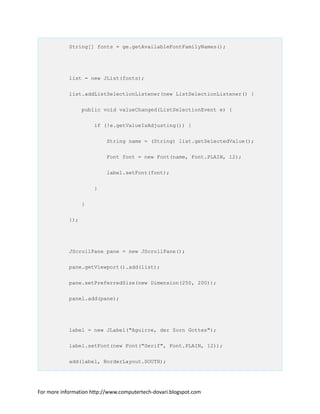 String[] fonts = ge.getAvailableFontFamilyNames();
list = new JList(fonts);
list.addListSelectionListener(new ListSelectionListener() {
public void valueChanged(ListSelectionEvent e) {
if (!e.getValueIsAdjusting()) {
String name = (String) list.getSelectedValue();
Font font = new Font(name, Font.PLAIN, 12);
label.setFont(font);
}
}
});
JScrollPane pane = new JScrollPane();
pane.getViewport().add(list);
pane.setPreferredSize(new Dimension(250, 200));
panel.add(pane);
label = new JLabel("Aguirre, der Zorn Gottes");
label.setFont(new Font("Serif", Font.PLAIN, 12));
add(label, BorderLayout.SOUTH);
For more information http://www.computertech-dovari.blogspot.com
 