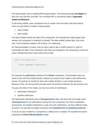 Created by dovari.sudheerkiran@gmail.com
The Swing toolkit uses a modified MVC design pattern. The Swing has single UI object for
both the view and the controller. This modified MVC is sometimes called a separable
model architecture.
In the Swing toolkit, every component has it's model. Even the basic ones like buttons.
There are two kinds of models in Swing toolkit.
• state models
• data models
The state models handle the state of the component. For example the model keeps track
whether the component is selected or pressed. The data models handle data, they work
with. A list component keeps a list of items, it is displaying.
For Swing developer it means, that we often need to get a model instance in order to
manipulate the data in the component. But there are exceptions. For convenience, there are
some methods that return data without the model.
public int getValue() {
return getModel().getValue();
}
For example the getValue() method of the JSlider component. The developer does not
need to work with the model directly. Instead, the access to the model is done behind the
scenes. It would be an overkill to work with models directly in such simple situations.
Because of this, the Swing tookit provides some convenience methods like the previous one.
To query the state of the model, we have two kinds of notifications.
• lightweight notification
• stateful notification
The lightweight notification uses a ChangeListener class. We have only one single event
(ChangeEvent) for all notifications coming from the component. For more complicated
components, the stateful notification is used. For such notifications, we have different kinds
of events. For example the JList component has ListDataEvent andListSelectionEvent.
If we do not set a model for a component, a default one is created. For example the button
component hasDefaultButtonModel model
For more information http://www.computertech-dovari.blogspot.com
 