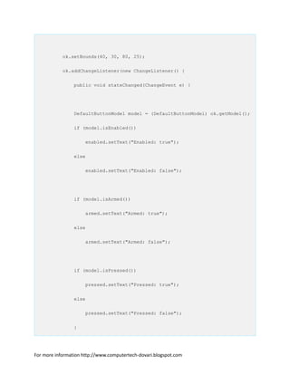 ok.setBounds(40, 30, 80, 25);
ok.addChangeListener(new ChangeListener() {
public void stateChanged(ChangeEvent e) {
DefaultButtonModel model = (DefaultButtonModel) ok.getModel();
if (model.isEnabled())
enabled.setText("Enabled: true");
else
enabled.setText("Enabled: false");
if (model.isArmed())
armed.setText("Armed: true");
else
armed.setText("Armed: false");
if (model.isPressed())
pressed.setText("Pressed: true");
else
pressed.setText("Pressed: false");
}
For more information http://www.computertech-dovari.blogspot.com
 