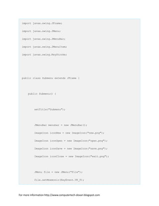 import javax.swing.JFrame;
import javax.swing.JMenu;
import javax.swing.JMenuBar;
import javax.swing.JMenuItem;
import javax.swing.KeyStroke;
public class Submenu extends JFrame {
public Submenu() {
setTitle("Submenu");
JMenuBar menubar = new JMenuBar();
ImageIcon iconNew = new ImageIcon("new.png");
ImageIcon iconOpen = new ImageIcon("open.png");
ImageIcon iconSave = new ImageIcon("save.png");
ImageIcon iconClose = new ImageIcon("exit.png");
JMenu file = new JMenu("File");
file.setMnemonic(KeyEvent.VK_F);
For more information http://www.computertech-dovari.blogspot.com
 