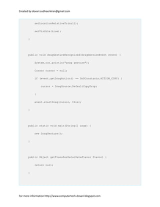 Created by dovari.sudheerkiran@gmail.com
setLocationRelativeTo(null);
setVisible(true);
}
public void dragGestureRecognized(DragGestureEvent event) {
System.out.println("grag gesture");
Cursor cursor = null;
if (event.getDragAction() == DnDConstants.ACTION_COPY) {
cursor = DragSource.DefaultCopyDrop;
}
event.startDrag(cursor, this);
}
public static void main(String[] args) {
new DragGesture();
}
public Object getTransferData(DataFlavor flavor) {
return null;
}
For more information http://www.computertech-dovari.blogspot.com
 