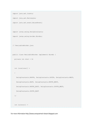 import java.awt.Insets;
import java.awt.Rectangle;
import java.awt.event.MouseEvent;
import javax.swing.SwingConstants;
import javax.swing.border.Border;
// ResizableBorder.java
public class ResizableBorder implements Border {
private int dist = 8;
int locations[] =
{
SwingConstants.NORTH, SwingConstants.SOUTH, SwingConstants.WEST,
SwingConstants.EAST, SwingConstants.NORTH_WEST,
SwingConstants.NORTH_EAST, SwingConstants.SOUTH_WEST,
SwingConstants.SOUTH_EAST
};
int cursors[] =
For more information http://www.computertech-dovari.blogspot.com
 